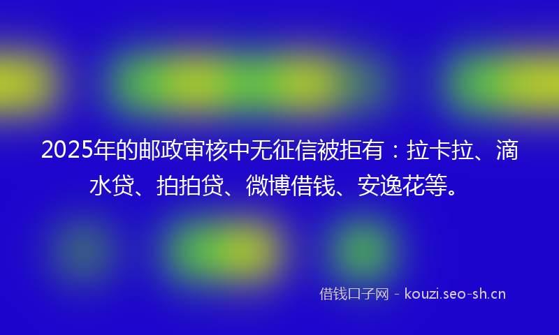 2025年的邮政审核中无征信被拒有：拉卡拉、滴水贷、拍拍贷、微博借钱、安逸花等。