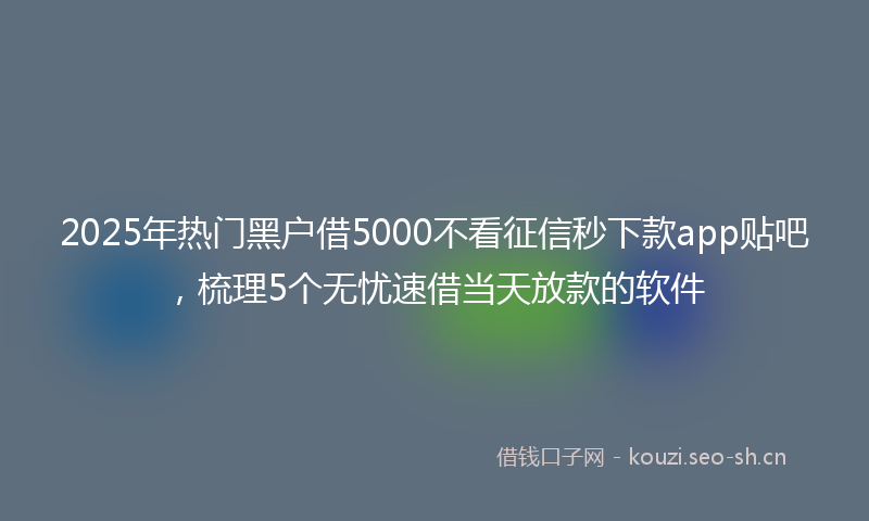 2025年热门黑户借5000不看征信秒下款app贴吧，梳理5个无忧速借当天放款的软件