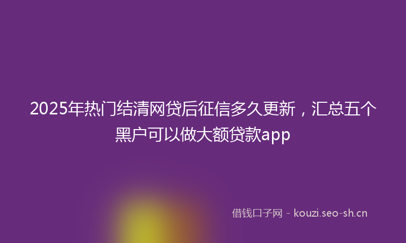 2025年热门结清网贷后征信多久更新，汇总五个黑户可以做大额贷款app