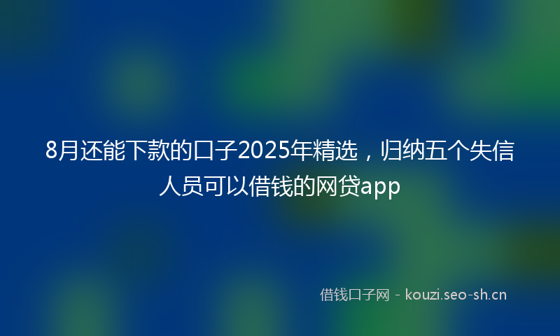8月还能下款的口子2025年精选，归纳五个失信人员可以借钱的网贷app