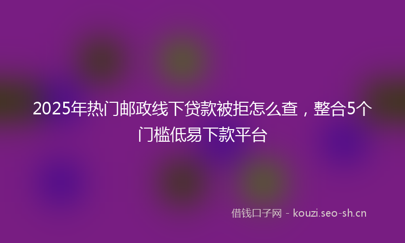 2025年热门邮政线下贷款被拒怎么查，整合5个门槛低易下款平台