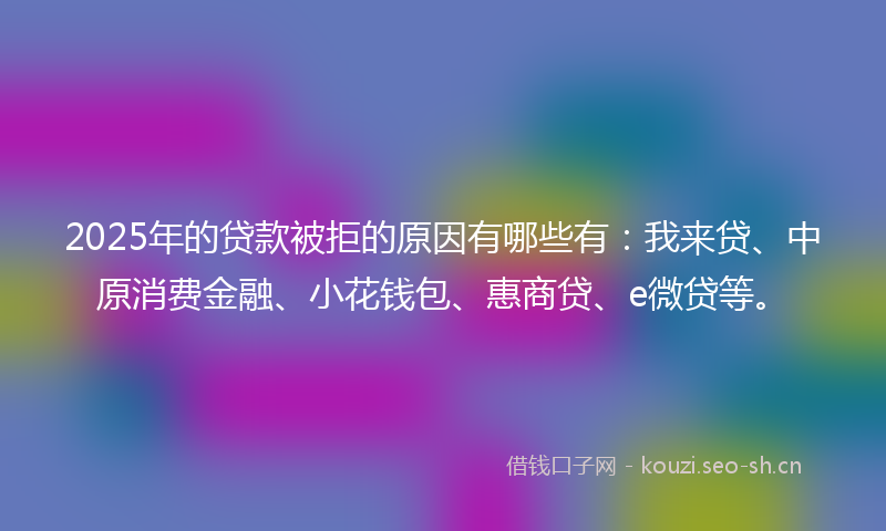 2025年的贷款被拒的原因有哪些有：我来贷、中原消费金融、小花钱包、惠商贷、e微贷等。