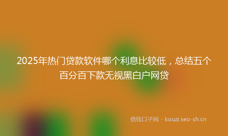 2025年热门贷款软件哪个利息比较低，总结五个百分百下款无视黑白户网贷