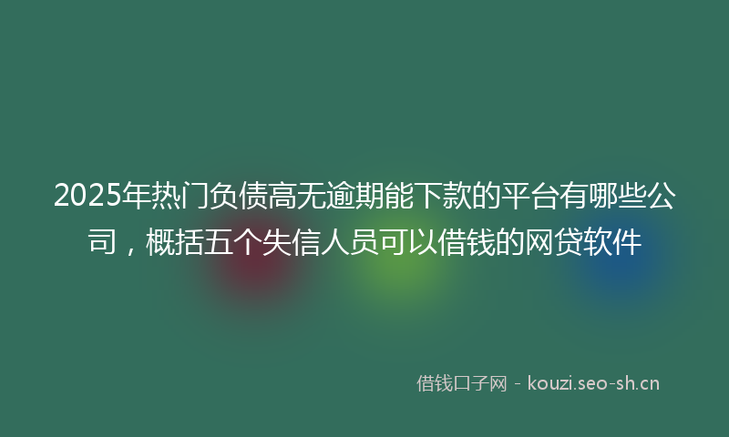 2025年热门负债高无逾期能下款的平台有哪些公司，概括五个失信人员可以借钱的网贷软件