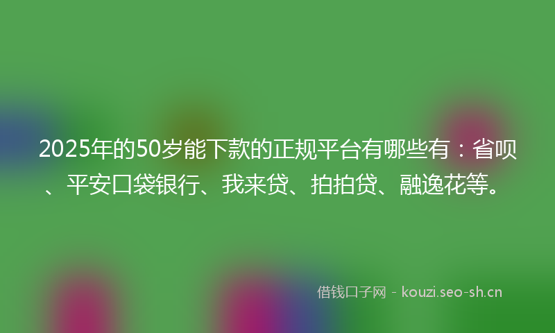 2025年的50岁能下款的正规平台有哪些有:省呗、平安口袋银行、我来贷、拍拍贷、融逸花等。