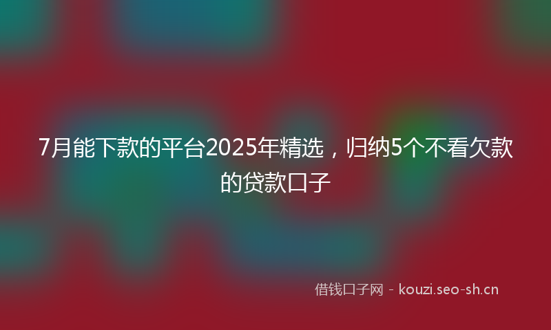7月能下款的平台2025年精选，归纳5个不看欠款的贷款口子
