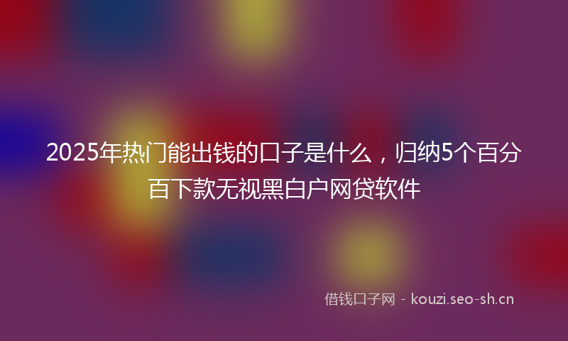 2025年热门能出钱的口子是什么,归纳5个百分百下款无视黑白户网贷软件