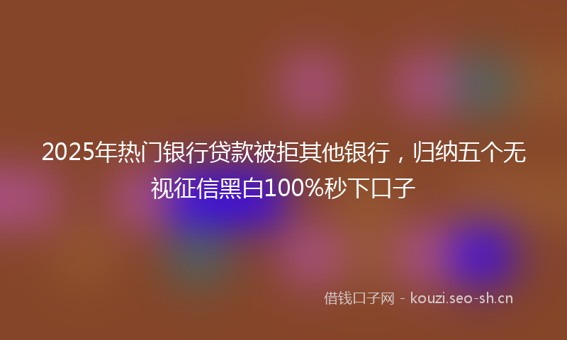 2025年热门银行贷款被拒其他银行，归纳五个无视征信黑白100%秒下口子