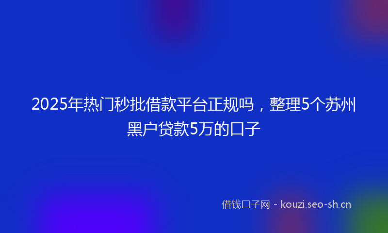 2025年热门秒批借款平台正规吗，整理5个苏州黑户贷款5万的口子