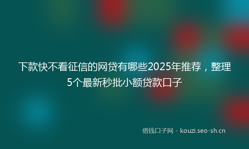 下款快不看征信的网贷有哪些2025年推荐，整理5个最新秒批小额贷款口子