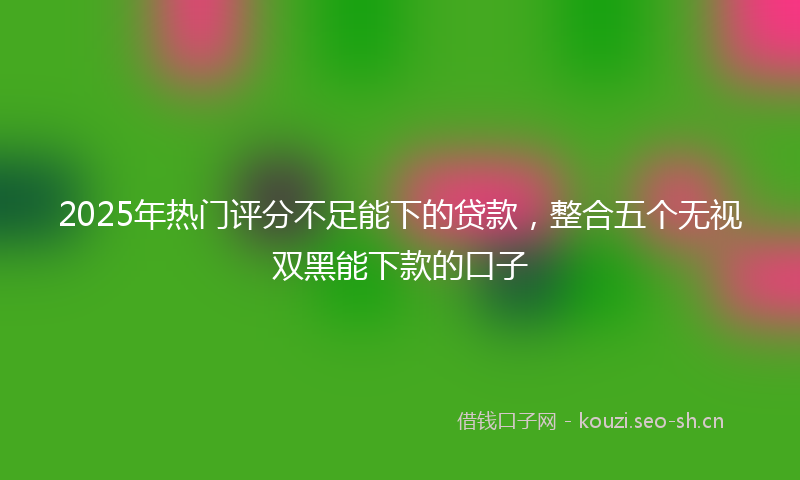 2025年热门评分不足能下的贷款，整合五个无视双黑能下款的口子