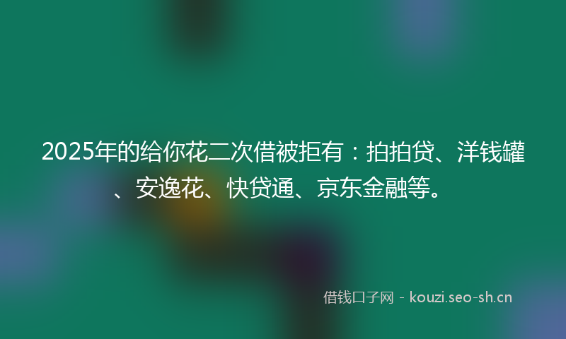 2025年的给你花二次借被拒有：拍拍贷、洋钱罐、安逸花、快贷通、京东金融等。