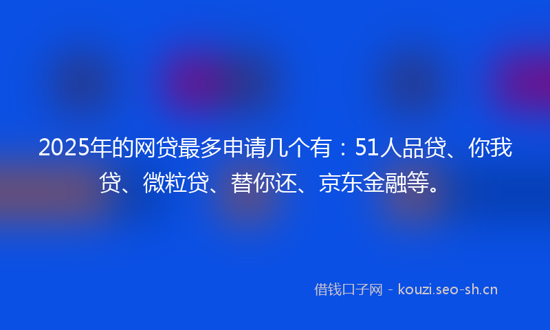 2025年的网贷最多申请几个有：51人品贷、你我贷、微粒贷、替你还、京东金融等。
