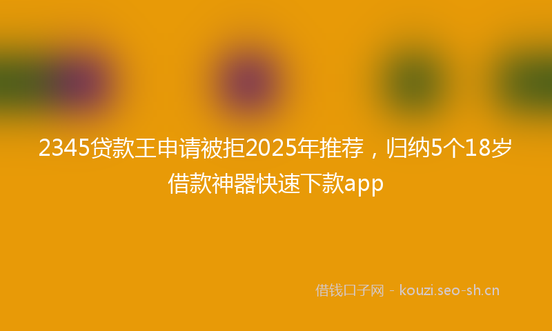 2345贷款王申请被拒2025年推荐,归纳5个18岁借款神器快速下款app