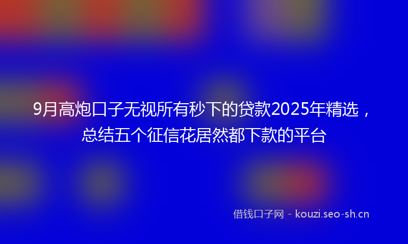 9月高炮口子无视所有秒下的贷款2025年精选,总结五个征信花居然都下款的平台