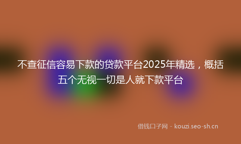 不查征信容易下款的贷款平台2025年精选，概括五个无视一切是人就下款平台