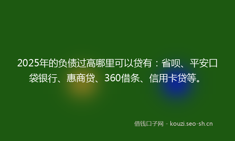 2025年的负债过高哪里可以贷有：省呗、平安口袋银行、惠商贷、360借条、信用卡贷等。