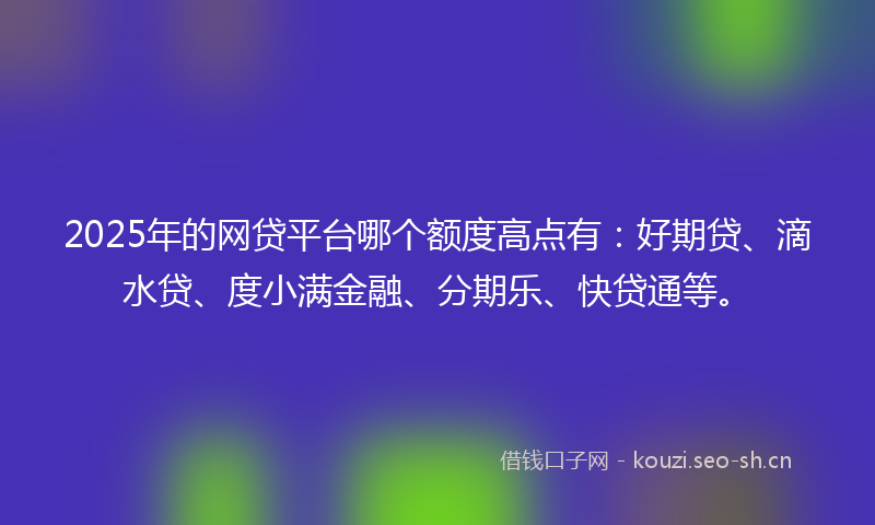 2025年的网贷平台哪个额度高点有：好期贷、滴水贷、度小满金融、分期乐、快贷通等。