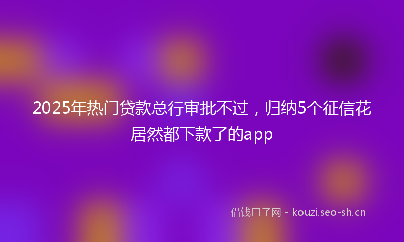 2025年热门贷款总行审批不过，归纳5个征信花居然都下款了的app