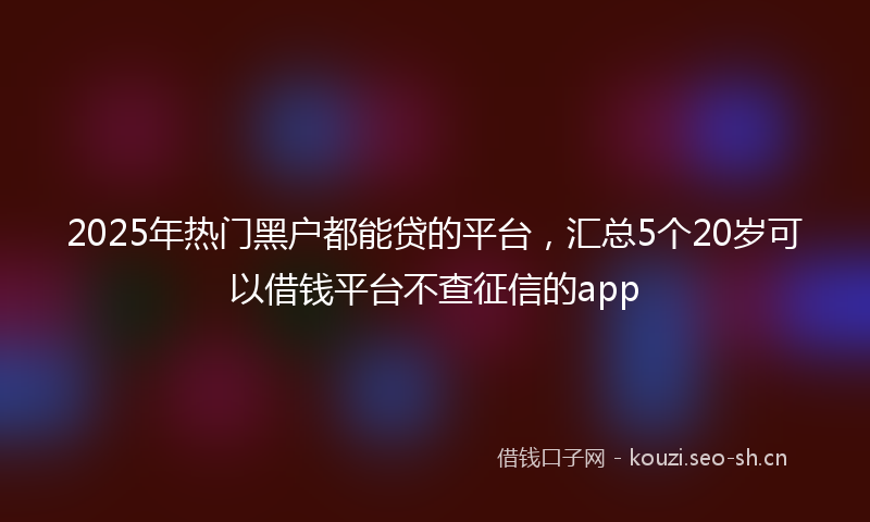 2025年热门黑户都能贷的平台，汇总5个20岁可以借钱平台不查征信的app