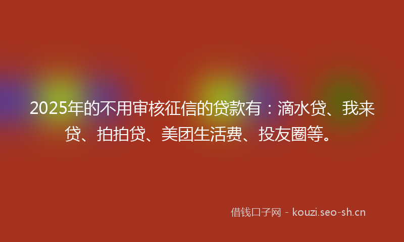 2025年的不用审核征信的贷款有：滴水贷、我来贷、拍拍贷、美团生活费、投友圈等。