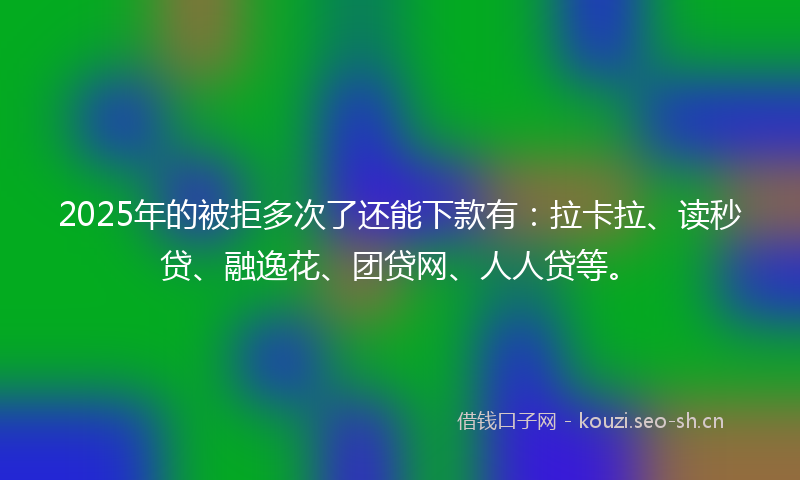 2025年的被拒多次了还能下款有：拉卡拉、读秒贷、融逸花、团贷网、人人贷等。