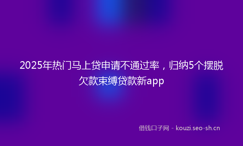 2025年热门马上贷申请不通过率，归纳5个摆脱欠款束缚贷款新app