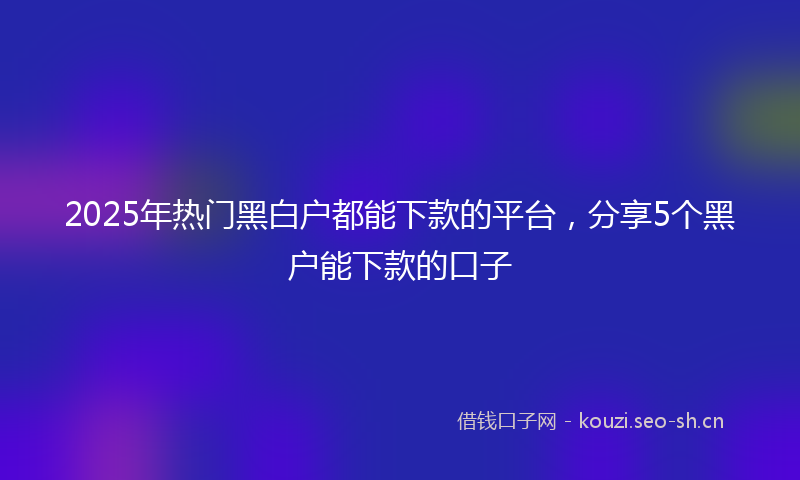 2025年热门黑白户都能下款的平台，分享5个黑户能下款的口子