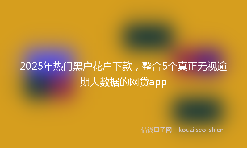 2025年热门黑户花户下款，整合5个真正无视逾期大数据的网贷app