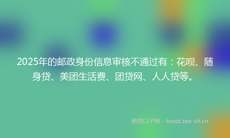 2025年的邮政身份信息审核不通过有:花呗、随身贷、美团生活费、团贷网、人人贷等。