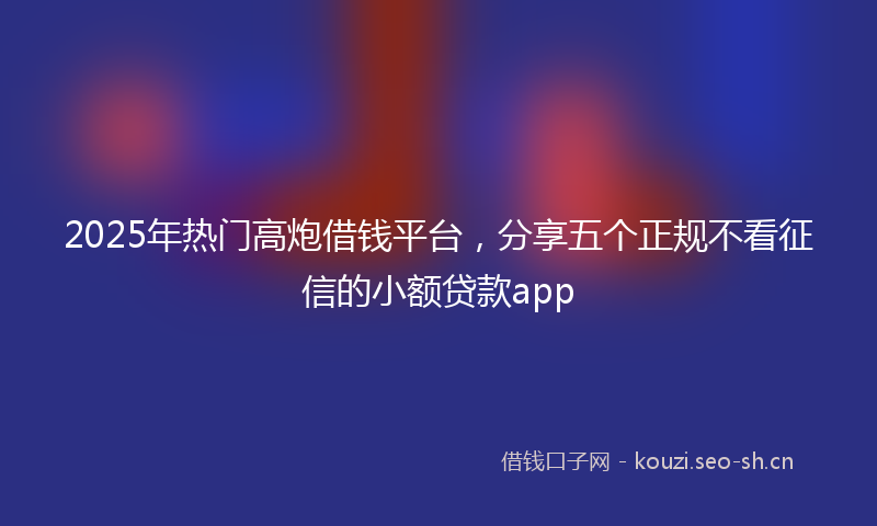 2025年热门高炮借钱平台，分享五个正规不看征信的小额贷款app