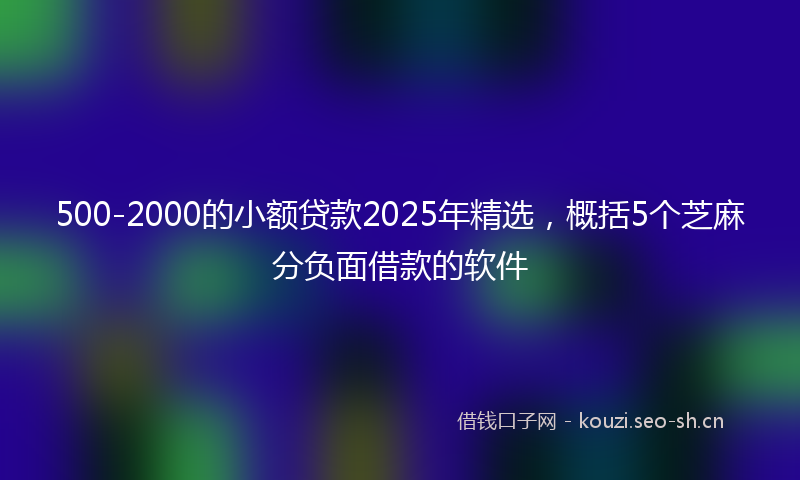 500-2000的小额贷款2025年精选，概括5个芝麻分负面借款的软件