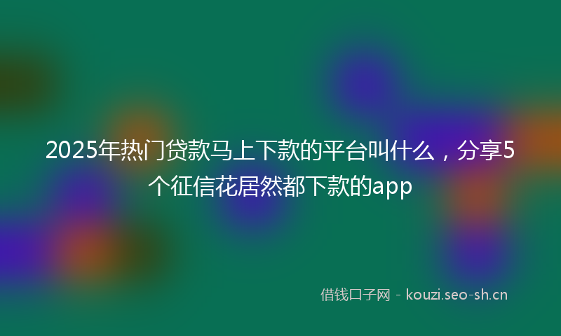 2025年热门贷款马上下款的平台叫什么，分享5个征信花居然都下款的app