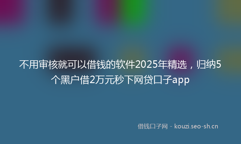 不用审核就可以借钱的软件2025年精选，归纳5个黑户借2万元秒下网贷口子app