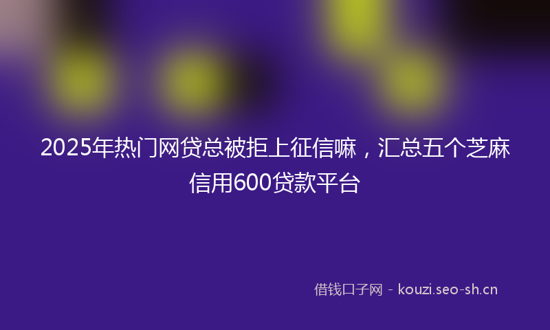 2025年热门网贷总被拒上征信嘛，汇总五个芝麻信用600贷款平台