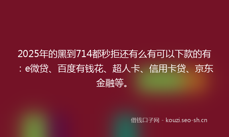2025年的黑到714都秒拒还有么有可以下款的有：e微贷、百度有钱花、超人卡、信用卡贷、京东金融等。
