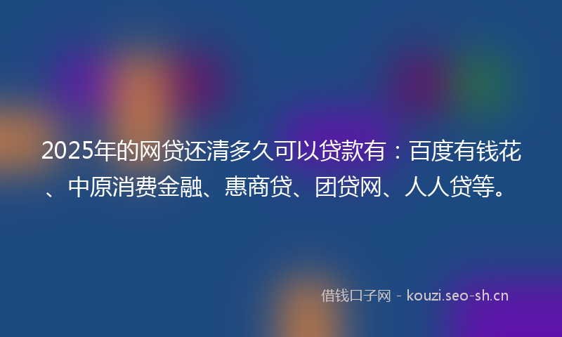 2025年的网贷还清多久可以贷款有：百度有钱花、中原消费金融、惠商贷、团贷网、人人贷等。