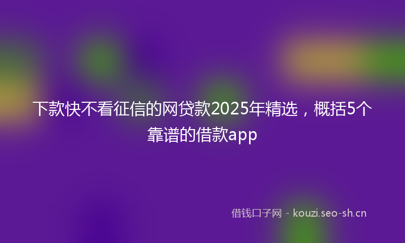 下款快不看征信的网贷款2025年精选，概括5个靠谱的借款app