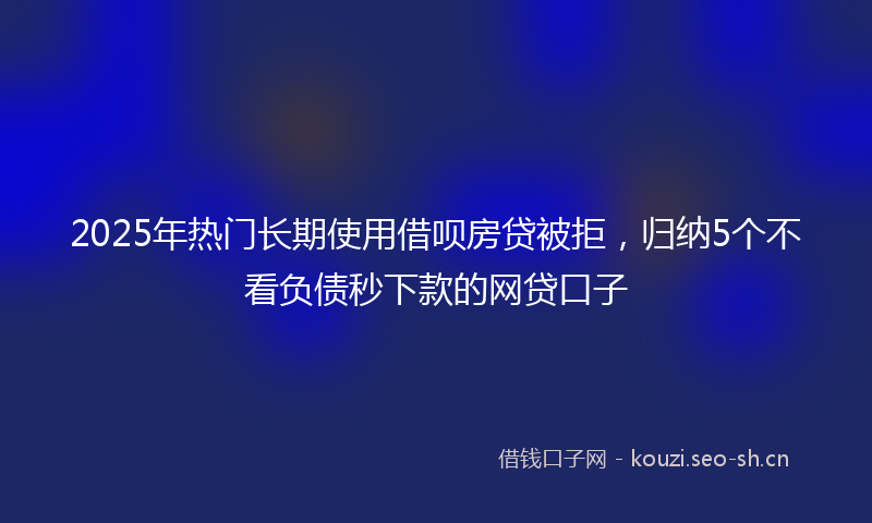 2025年热门长期使用借呗房贷被拒，归纳5个不看负债秒下款的网贷口子