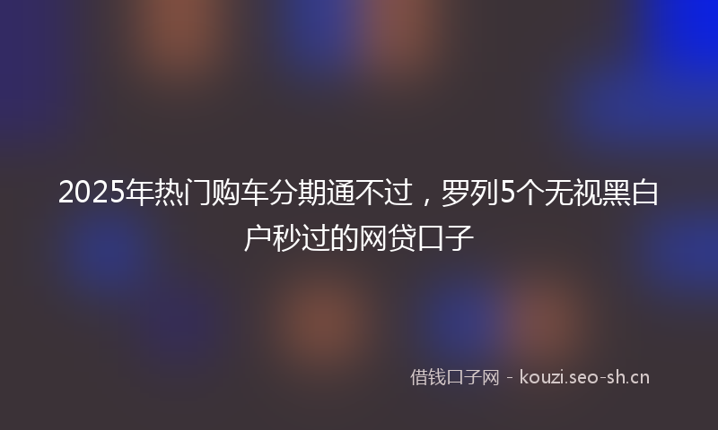 2025年热门购车分期通不过，罗列5个无视黑白户秒过的网贷口子