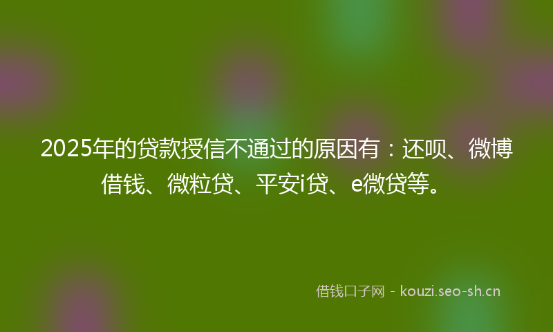 2025年的贷款授信不通过的原因有：还呗、微博借钱、微粒贷、平安i贷、e微贷等。