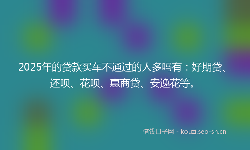 2025年的贷款买车不通过的人多吗有:好期贷、还呗、花呗、惠商贷、安逸花等。