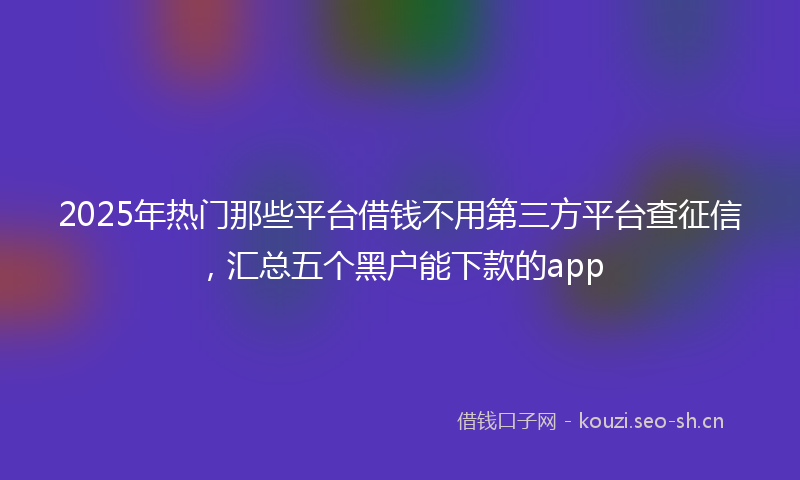 2025年热门那些平台借钱不用第三方平台查征信,汇总五个黑户能下款的app