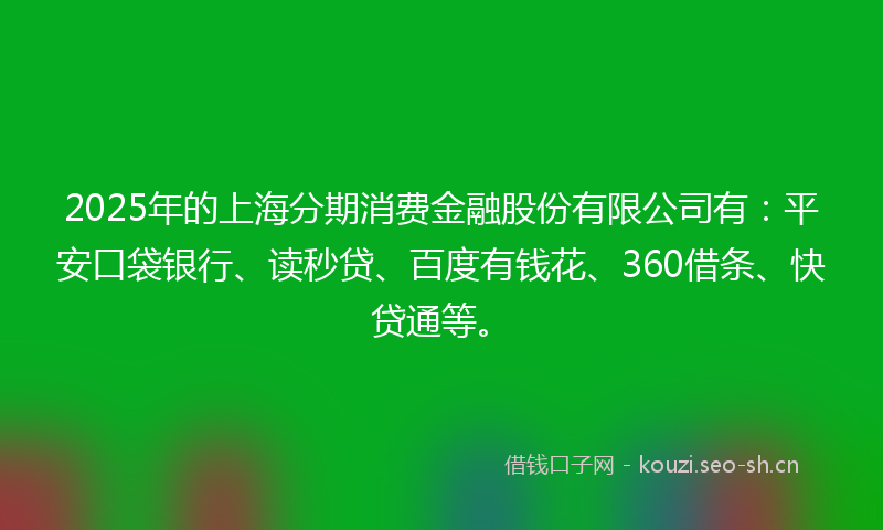 2025年的上海分期消费金融股份有限公司有：平安口袋银行、读秒贷、百度有钱花、360借条、快贷通等。