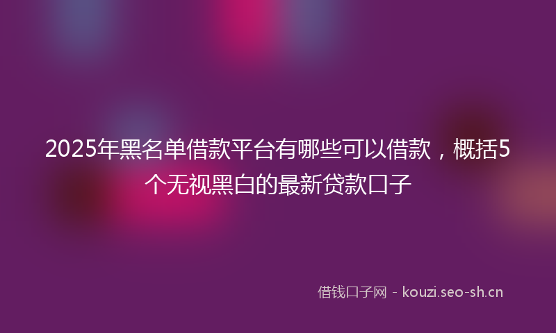 2025年黑名单借款平台有哪些可以借款,概括5个无视黑白的最新贷款口子