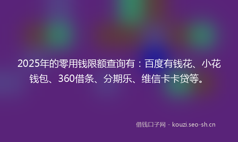 2025年的零用钱限额查询有：百度有钱花、小花钱包、360借条、分期乐、维信卡卡贷等。
