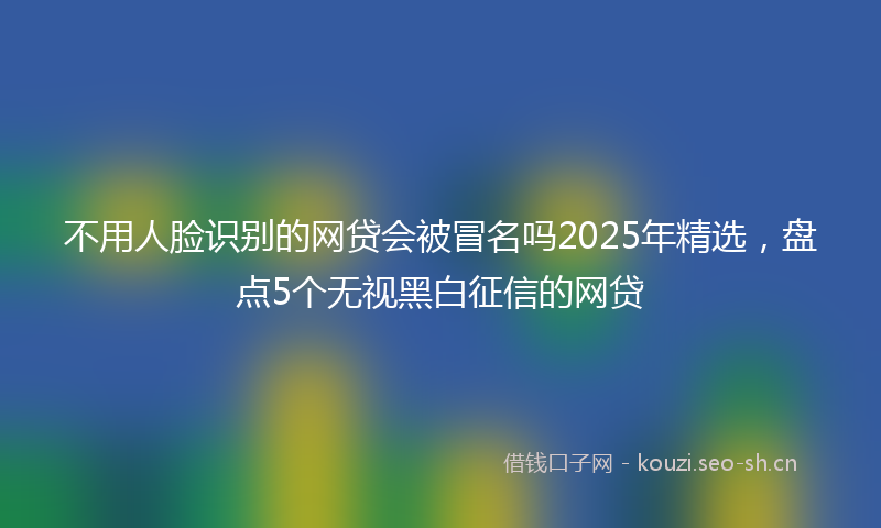 不用人脸识别的网贷会被冒名吗2025年精选，盘点5个无视黑白征信的网贷