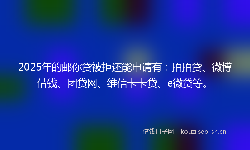 2025年的邮你贷被拒还能申请有：拍拍贷、微博借钱、团贷网、维信卡卡贷、e微贷等。