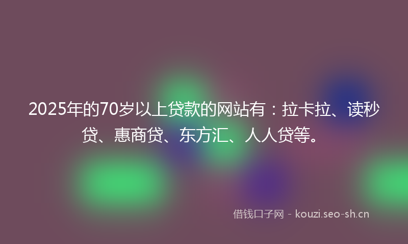 2025年的70岁以上贷款的网站有：拉卡拉、读秒贷、惠商贷、东方汇、人人贷等。