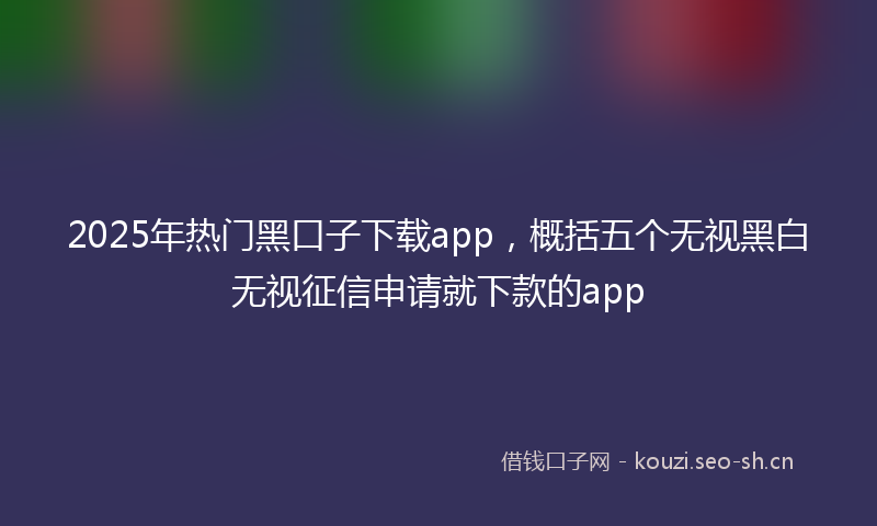 2025年热门黑口子下载app，概括五个无视黑白无视征信申请就下款的app